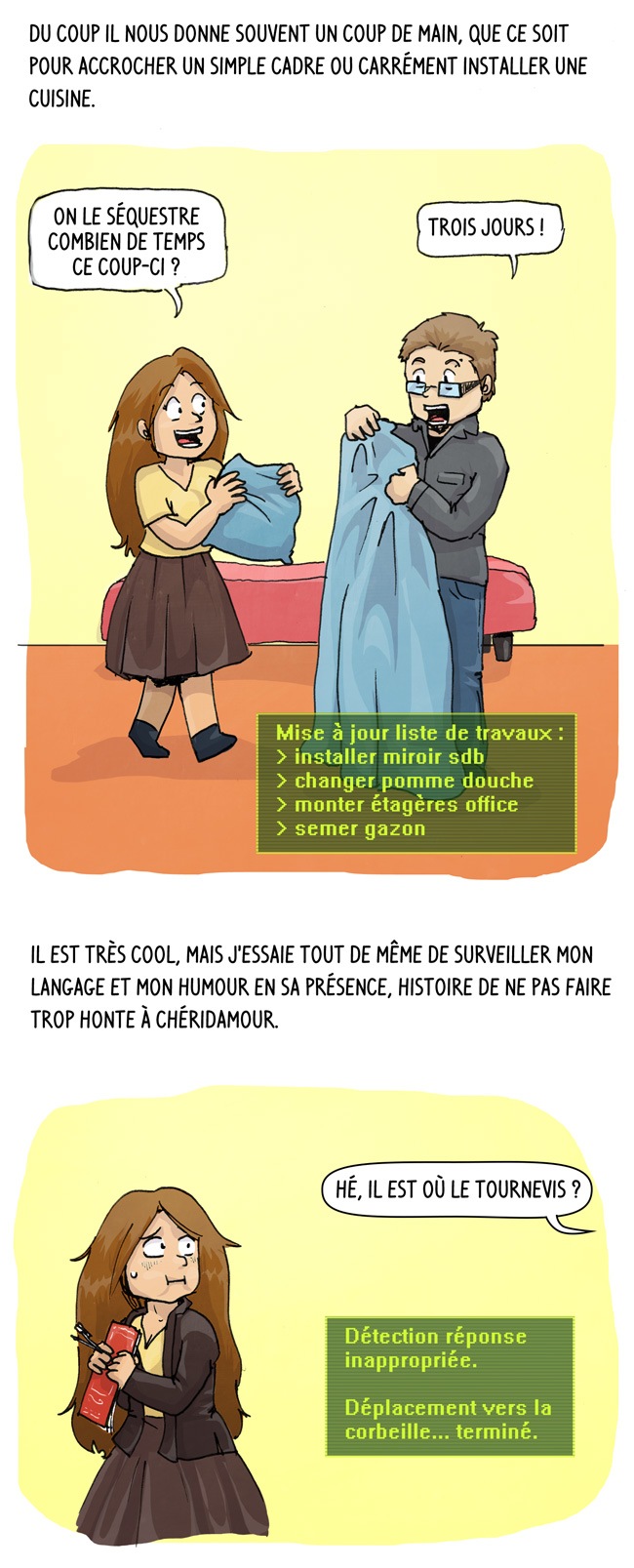 Vraiment, il nous sauve la vie plutôt souvent. du coup il nous donne souvent un coup de main que ce soit pour accrocher un simple cadre ou installer une cuisine. Il est cool mais j'essaie de surveiller mon langage en sa présence.