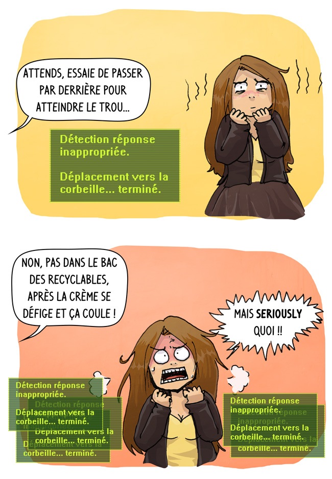 Non mais y a des fois, vraiment, tu vas pas me dire, ils me cherchent, quoi. ils sortent des choses ambigues genre passe par derrière pour atteindre le trou, ou la crème se défige et coule et moi je me retiens de dire des choses inappropriées.
