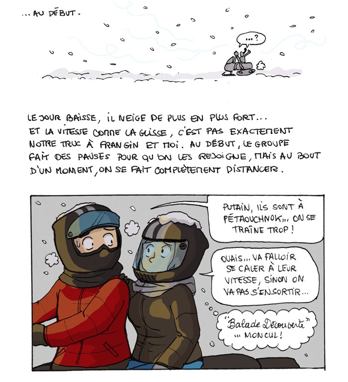 ... au début. Le jour baisse, il neige de plus en plus fort... et la vitesse comme la glisse, c'est pas exactement notre truc à frangin et moi. Au début, le groupe fait des pauses pour qu'on les rejoigne, mais au bout d'un moment, on se fait complètement distancer. "Putain, ils sont à pétaouchnock... on se traîne trop !" "Ouais, va falloir se caler à leur vitesse, sinon on va pas s'en sortir..." Balade découverte, mon cul ! 