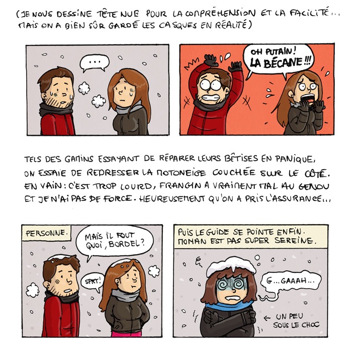 Je nous dessine tête nue pour la compréhension et la facilité... Mais on a bien sûr gardé les casques en réalité. ... Oh putain, LA BECANE !!! Tels des gamins essayant de réparer leurs bêtises en panique, on essaie de redresser la motoneige couchée sur le côté. En vain : c'est trop lourd, frangin a vraiment mal au genou et je n'ai pas de force. Heureusement qu'on a pris l'assurance... Personne. Mais il fout quoi, bordel ? *sprrrt* Puis le guide se pointe enfin. Môman est pas super sereine. G... gaaaaah... (un peu sous le choc)