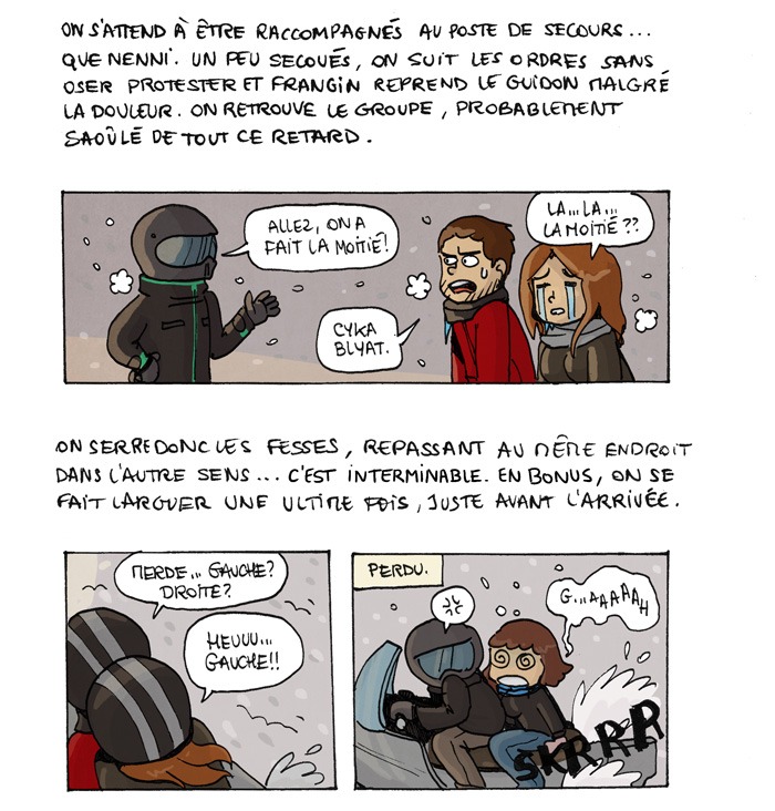 On s'attend à être raccompagnés au poste de secours... que nenni. Un peu secoués, on suit les ordres sans oser protester et frangin reprend le guidon malgré la douleur. On retrouve le groupe, probablement saoûlé de tout ce retard. Allez, on a fait la moitié ! La... la... la moitié ?? Cyka blyat. On serre donc les fesses, repassant au même endroit dans l'autre sens... C'est interminable. En bonus, on se fait larguer une ultime fois, juste avant l'arrivée Merde... Gauche ? Droite ? Heuuuu... gauche !! Perdu. G...aaaaah