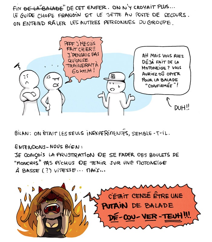 Fin de la balade, ou plutôt de cet enfer. On n'y croyait plus... Le guide chope frangin et le jette au poste de secours. On entend râler les autres personnes du groupe. "Pfff j'me suis fait chier ! J'pensais pas qu'on se traînerait à 60 km/h !" Ah mais vous avez déjà fait de la motoneige ? vous auriez dû opter pour la balade confirmée ! Bilan : on était les seuls inexpérimentés, semble-t-il. Entendons-nous bien : je conçois la frustration de se fader des boulets de "monchus" pas fichus de tenir sur une motoneige à basse (?) vitesse... mais... C'était censé être une PUTAIN de balade DE-COU-VER-REUH !!