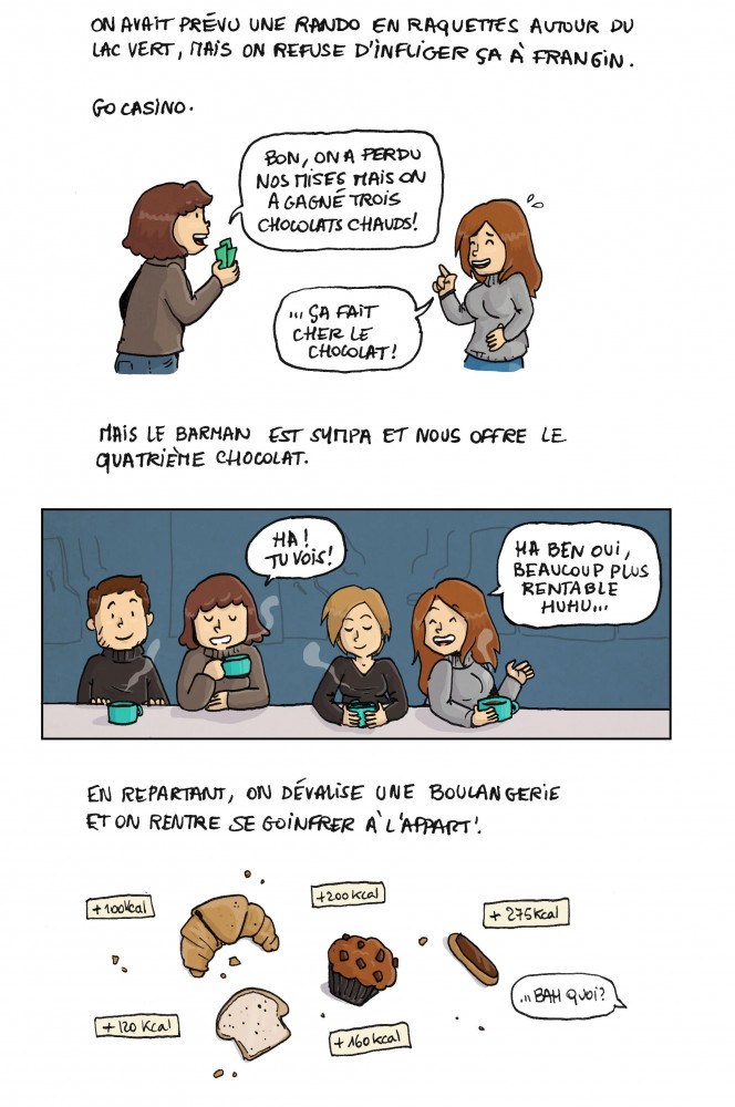 On avait prévu une rando en raquettes autour de lac vert, mais on refuse d'infliger ça à frangin. Go casino. "Bon, on a perdu nos mises mais on a gagné trois chocolats chauds !". "ça fait cher le chocolat !". Mais le barman est sympa et nous offre le quatrième chocolat. "Ah ! Tu vois !". "Ha ben oui, beaucoup plus rentable huhu...". En repartant, on dévalise une boulangerie et on rentre se goinfrer à l'appart ! *gros apports caloriques* "Bah quoi ?".