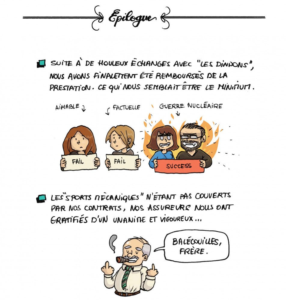 Epilogue : Suite à de houleux échanges avec "Les Dindons", nous avons finalement été remboursés de la prestation. Ce qui nous semblait être le minimum. Moi, aimable : fail. Frangin, factuelle : Fail. Pôma + Maman, guerre nucléaire : success. Les "sports mécaniques" n'étant pas couverts par nos contrats, nos assureurs nous ont gratifiés d'un unanime et vigoureux... "Balécouilles, frère". 