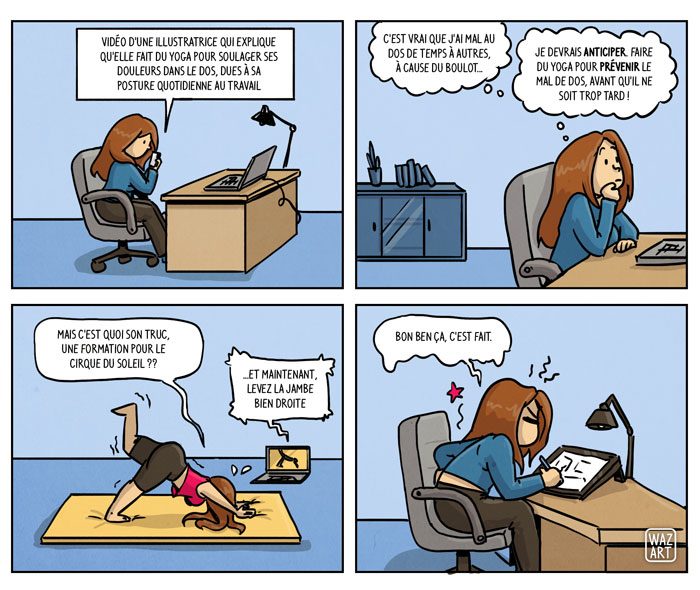 Vidéo d'une illustratrice qui explique qu'elle fait du yoga pour soulager ses douleurs dans le dos, dues à sa posture quotidienne au travail. "C'est vrai que j'ai mal au dos de temps à autres, à cause du boulot... Je devrais ANTICIPER, faire du yoga pour PREVENIR le mal de dos, avant qu'il ne soit trop tard !". "Et maintenant, levez la jambe bien droite" "Mais c'est quoi son truc, une formation pour le cirque du soleil ??". Se tenant le dos devant son bureau sous la douleur des courbatures et faux-mouvements : "Bon ben ça c'est fait"