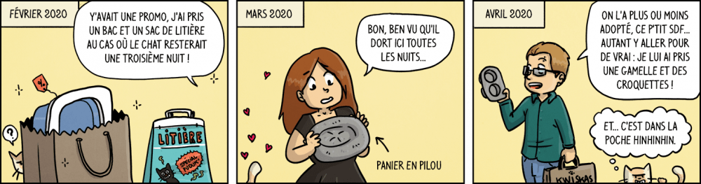 Février 2020 : "Y'avait une promo, j'ai pris un bac et un sac de litière au cas où le chat resterait une troisième nuit !". Mars 2020 : "Bon, ben vu qu'il dort ici toutes les nuits... un panier en pilou !". Avril 2020 : "On l'a plus ou moins adopté,ce p'tit SDF... Autant y aller pour de vrai : je lui ai pris une gamelle et des croquettes !". Le chat : "Et... c'est dans la poche hinhinhin".