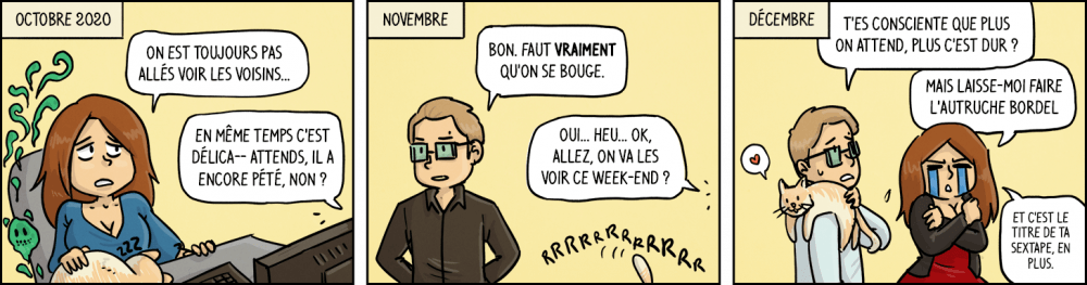 Octobre 2020. Waz, le chat sur les genoux : "On est toujours pas allés voir les voisins". Chéridamour : "En même temps c'est délic... attends, il a encore pété, non ?". Novembre. Chéridamour : "Bon, faut vraiment qu'on se bouge.". Waz : "Oui... heu... ok, allez, on va lesv voir ce week-end ?". Décembre. Chéridamour, le chat sur l'épaule : "T'es consciente que plus on attend, plus c'est dur ?". Waz , pleurant et en colère : "Mais laisse-moi faire l'autruche, bordel. Et c'est le titre de ta sextape, en plus". 