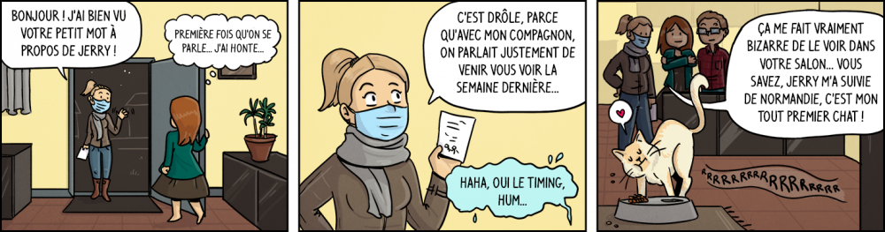 Voisine : "Bonjour ! J'ai bien vu votre petit mot à propos de Jerry !". Waz, en pensée : "Première fois qu'on se parle... la honte...". Voisine : "C'est drôle, parce qu'avec mon compagnon, on parlait justement de venir vous voir la semaine dernière...". Waz, voix chevrotante : "Haha, oui le timing, hum...". Voisine : "ça me fait vriament bizarre de le voir dans votre salon... Vous savez, Jerry m'a suivie de Normandie, c'est mon tout premier chat !".