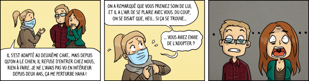 Voisine : "Il s'est adapté au deuxième chat... Mais depuis qu'on a le chien, il refuse d'entrer chez nous, rien à faire. Je ne l'avais pas vu en intérieur depuis deux ans, ça me perturbe haha ! On a remarque que vous preniez soin de lui, et il l'air de se plaire chez vous. Du coup on se disait que, heu... si ça se trouve... vous aviez envie de l'adopter ?". Waz et Chéridamour abasourdis. 