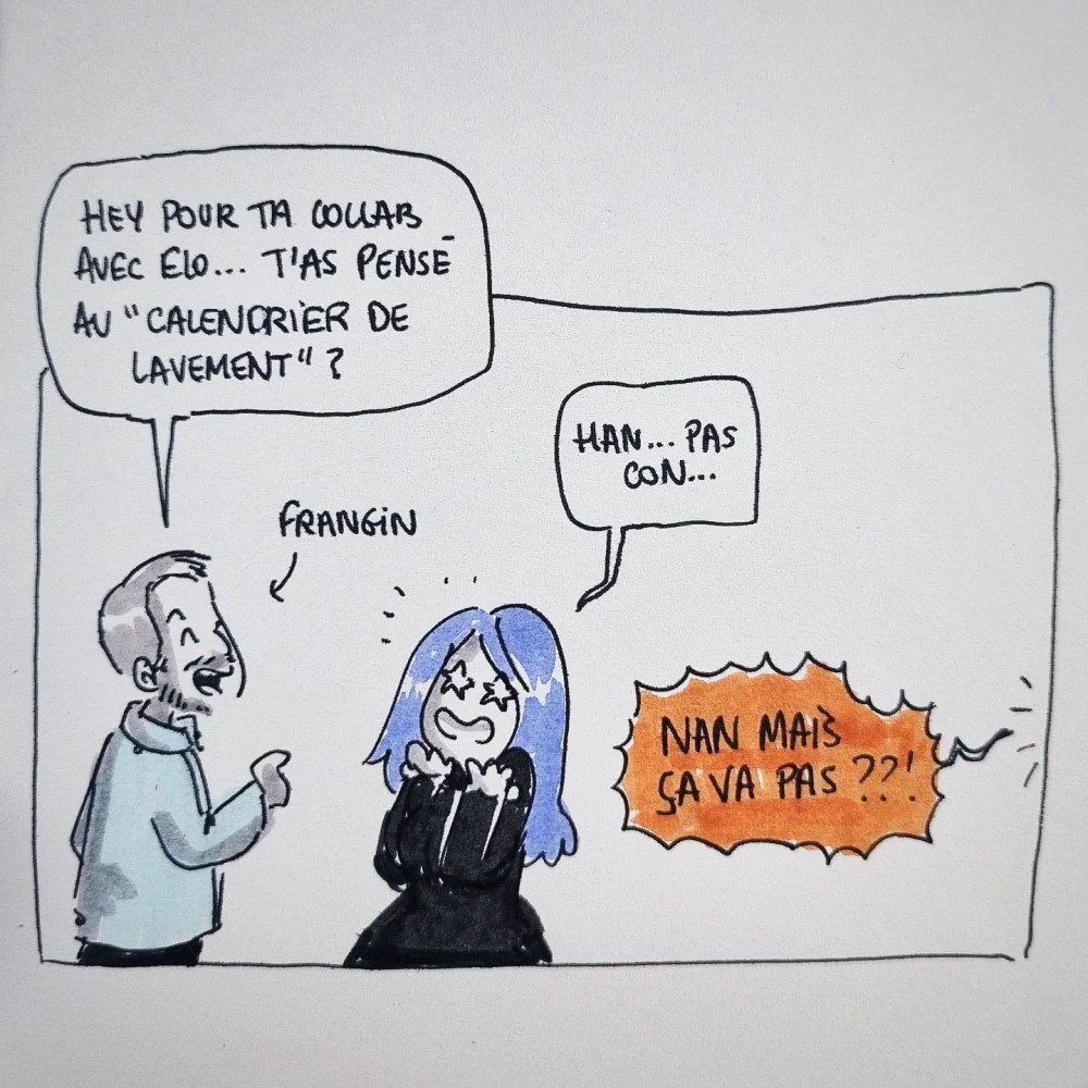 Frangin : 'hey, pour ta collab avec Elo... t'as pensé au calendrier de lavement ?'. Moi : 'Han, pas con...'. Elo, hurlant hors champ : 'Nan mais ça va pas ?!'